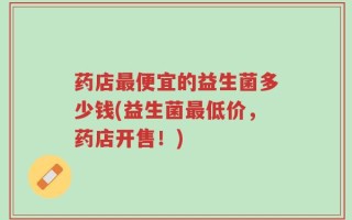 药店最便宜的益生菌多少钱(益生菌最低价，药店开售！)