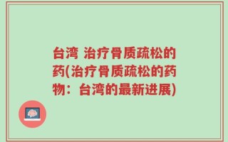 台湾 治疗骨质疏松的药(治疗骨质疏松的药物：台湾的最新进展)