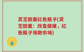 灵芝胶囊红色瓶子(灵芝胶囊：改变健康，红色瓶子领跑市场)