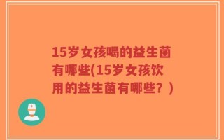 15岁女孩喝的益生菌有哪些(15岁女孩饮用的益生菌有哪些？)