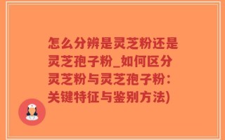 怎么分辨是灵芝粉还是灵芝孢子粉_如何区分灵芝粉与灵芝孢子粉：关键特征与鉴别方法)
