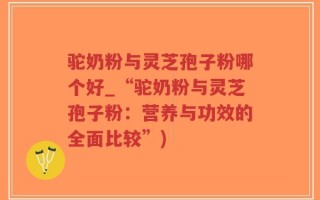 驼奶粉与灵芝孢子粉哪个好_“驼奶粉与灵芝孢子粉：营养与功效的全面比较”)
