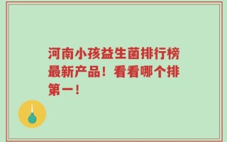 河南小孩益生菌排行榜最新产品！看看哪个排第一！