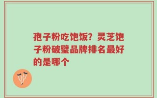 孢子粉吃饱饭？灵芝饱子粉破璧品牌排名最好的是哪个