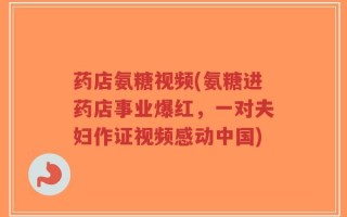 药店氨糖视频(氨糖进药店事业爆红，一对夫妇作证视频感动中国)