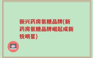 新兴药房氨糖品牌(新药房氨糖品牌崛起成新锐明星)
