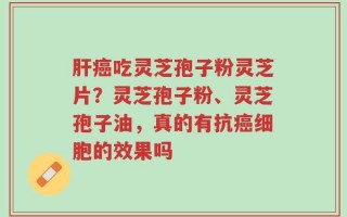肝癌吃灵芝孢子粉灵芝片？灵芝孢子粉、灵芝孢子油，真的有抗癌细胞的效果吗