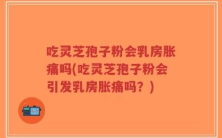 吃灵芝孢子粉会乳房胀痛吗(吃灵芝孢子粉会引发乳房胀痛吗？)