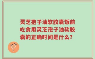 灵芝孢子油软胶囊饭前吃食用灵芝孢子油软胶囊的正确时间是什么？