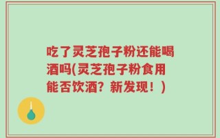 吃了灵芝孢子粉还能喝酒吗(灵芝孢子粉食用能否饮酒？新发现！)