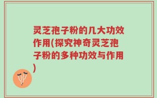 灵芝孢子粉的几大功效作用(探究神奇灵芝孢子粉的多种功效与作用)