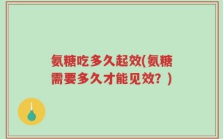 氨糖吃多久起效(氨糖需要多久才能见效？)