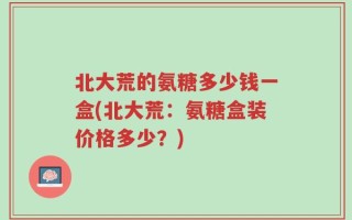 北大荒的氨糖多少钱一盒(北大荒：氨糖盒装价格多少？)