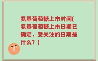 氨基葡萄糖上市时间(氨基葡萄糖上市日期已确定，受关注的日期是什么？)