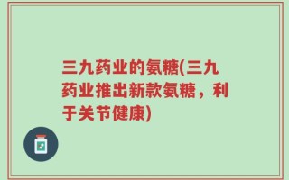 三九药业的氨糖(三九药业推出新款氨糖，利于关节健康)