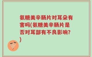 氨糖美辛肠片对耳朵有害吗(氨糖美辛肠片是否对耳部有不良影响？)