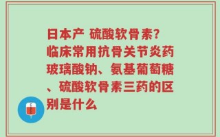 日本产 硫酸软骨素？临床常用抗骨关节炎药玻璃酸钠、氨基葡萄糖、硫酸软骨素三药的区别是什么