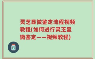 灵芝显微鉴定流程视频教程(如何进行灵芝显微鉴定——视频教程)