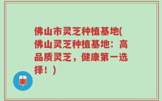 佛山市灵芝种植基地(佛山灵芝种植基地：高品质灵芝，健康第一选择！)