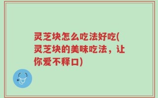 灵芝块怎么吃法好吃(灵芝块的美味吃法，让你爱不释口)