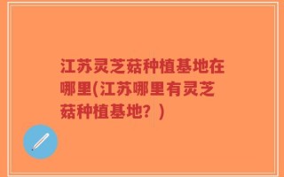 江苏灵芝菇种植基地在哪里(江苏哪里有灵芝菇种植基地？)