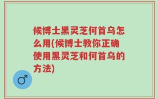 候博士黑灵芝何首乌怎么用(候博士教你正确使用黑灵芝和何首乌的方法)