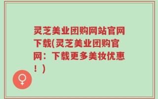 灵芝美业团购网站官网下载(灵芝美业团购官网：下载更多美妆优惠！)