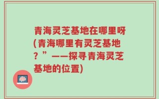 青海灵芝基地在哪里呀(青海哪里有灵芝基地？”——探寻青海灵芝基地的位置)