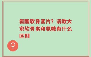 氨酸软骨素片？请教大家软骨素和氨糖有什么区别