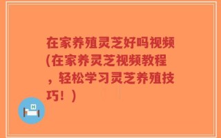 在家养殖灵芝好吗视频(在家养灵芝视频教程，轻松学习灵芝养殖技巧！)