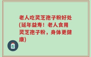 老人吃灵芝孢子粉好处(延年益寿！老人食用灵芝孢子粉，身体更健康)