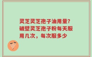 灵芝灵芝孢子油用量？破壁灵芝孢子粉每天服用几次，每次服多少