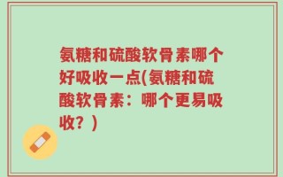 氨糖和硫酸软骨素哪个好吸收一点(氨糖和硫酸软骨素：哪个更易吸收？)