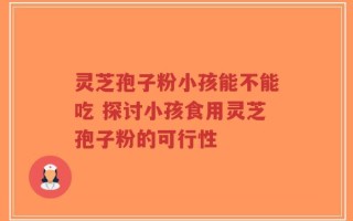 灵芝孢子粉小孩能不能吃 探讨小孩食用灵芝孢子粉的可行性