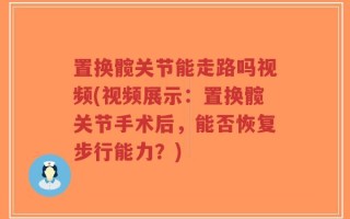 置换髋关节能走路吗视频(视频展示：置换髋关节手术后，能否恢复步行能力？)
