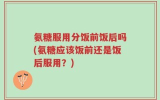氨糖服用分饭前饭后吗(氨糖应该饭前还是饭后服用？)