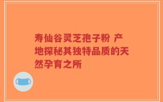寿仙谷灵芝孢子粉 产地探秘其独特品质的天然孕育之所