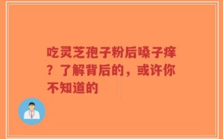 吃灵芝孢子粉后嗓子痒？了解背后的，或许你不知道的