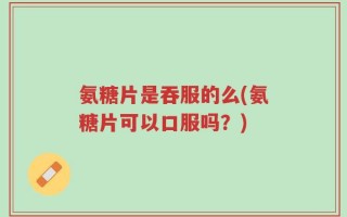 氨糖片是吞服的么(氨糖片可以口服吗？)