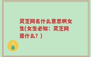 灵芝网名什么意思啊女生(女生必知：灵芝网是什么？)