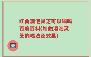 红曲酒泡灵芝可以喝吗百度百科(红曲酒泡灵芝的喝法及效果)
