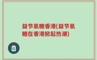 益节氨糖香港(益节氨糖在香港掀起热潮)