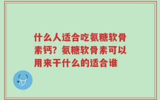 什么人适合吃氨糖软骨素钙？氨糖软骨素可以用来干什么的适合谁