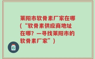 莱阳市软骨素厂家在哪(“软骨素供应商地址在哪？—寻找莱阳市的软骨素厂家”)