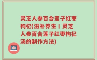 灵芝人参百合莲子红枣枸杞(滋补养生丨灵芝人参百合莲子红枣枸杞汤的制作方法)