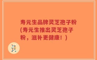 寿元生品牌灵芝孢子粉(寿元生推出灵芝孢子粉，滋补更健康！)