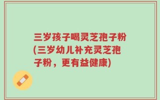 三岁孩子喝灵芝孢子粉(三岁幼儿补充灵芝孢子粉，更有益健康)
