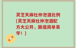灵芝天麻杜仲泡酒比例(灵芝天麻杜仲泡酒配方大公开，酿造简单易学！)