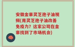 安徽金寨灵芝孢子油视频(用灵芝孢子油改善免疫力？这家公司在金寨找到了市场机会)