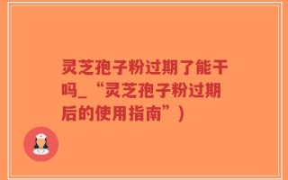 灵芝孢子粉过期了能干吗_“灵芝孢子粉过期后的使用指南”)